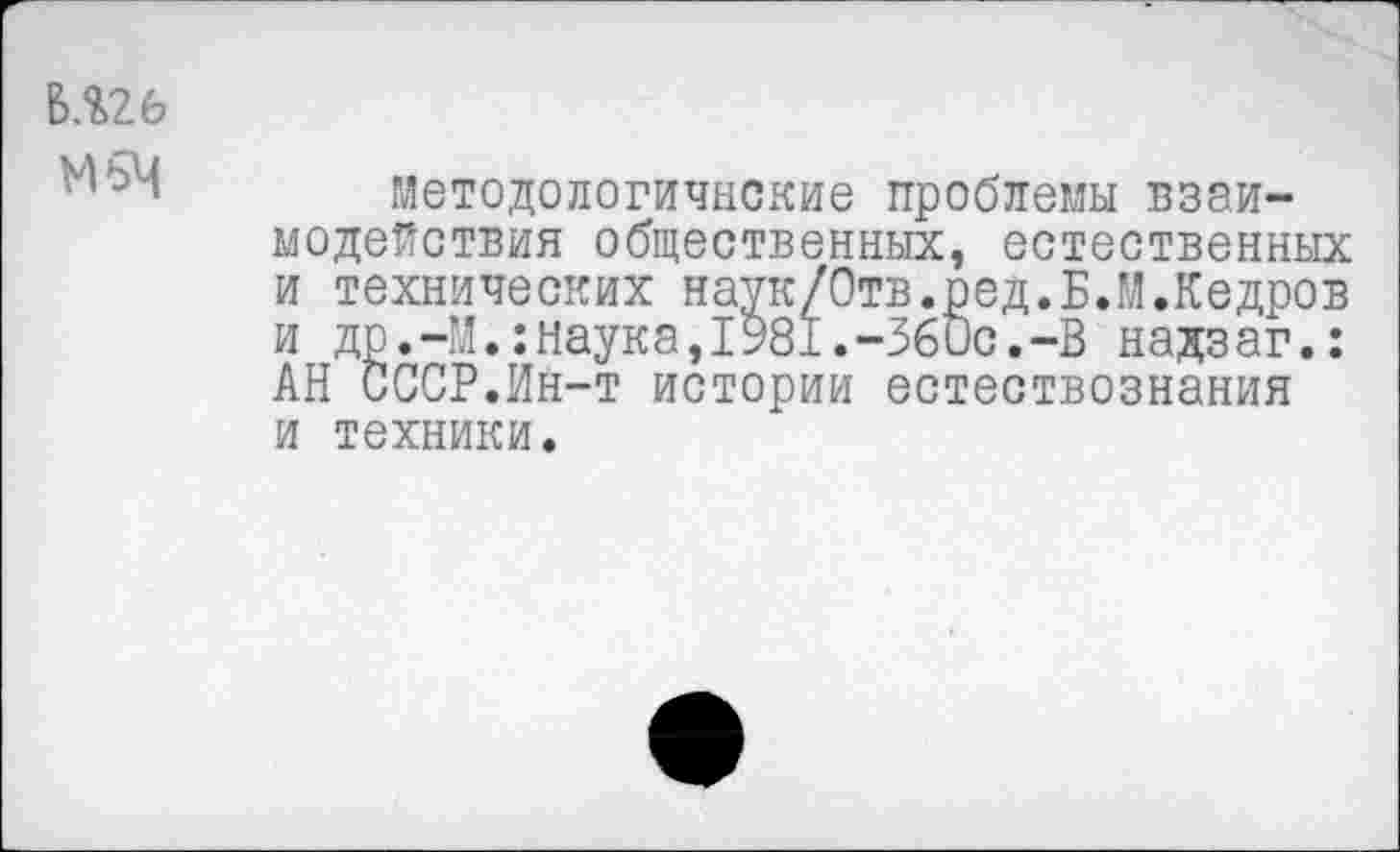 ﻿В.%26
М5Ч
Методологичнские проблемы взаимодействия общественных, естественных и технических наук/Отв.ред.Б.М.Кедров и др.-М.:наука,1981.-Збис.-В надзаг.: АН СССР.Ин-т истории естествознания и техники.